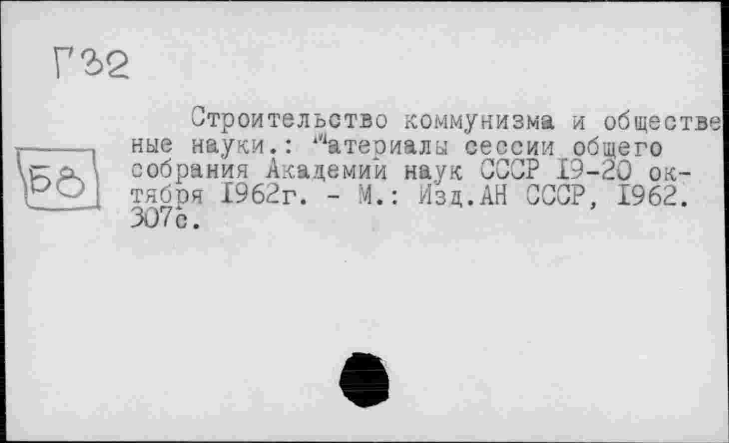 ﻿Г2>2
Строительство коммунизма и обществе ные науки.: Материалы сессии общего собрания Академий наук СССР 19-20 ок-тябоя 1962г. - М.: Изд.АН СССР, 1962. 3076.